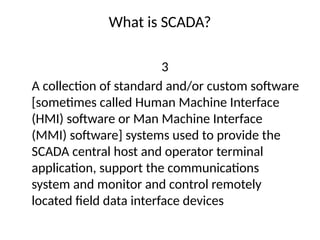 What is SCADA?
3
A collection of standard and/or custom software
[sometimes called Human Machine Interface
(HMI) software or Man Machine Interface
(MMI) software] systems used to provide the
SCADA central host and operator terminal
application, support the communications
system and monitor and control remotely
located field data interface devices
 