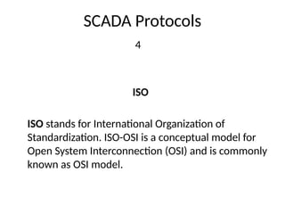 SCADA Protocols
4
ISO
ISO stands for International Organization of
Standardization. ISO-OSI is a conceptual model for
Open System Interconnection (OSI) and is commonly
known as OSI model.
 