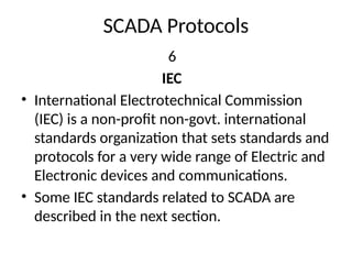 SCADA Protocols
6
IEC
• International Electrotechnical Commission
(IEC) is a non-profit non-govt. international
standards organization that sets standards and
protocols for a very wide range of Electric and
Electronic devices and communications.
• Some IEC standards related to SCADA are
described in the next section.
 