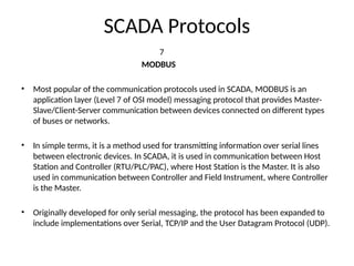 SCADA Protocols
7
MODBUS
• Most popular of the communication protocols used in SCADA, MODBUS is an
application layer (Level 7 of OSI model) messaging protocol that provides Master-
Slave/Client-Server communication between devices connected on different types
of buses or networks.
• In simple terms, it is a method used for transmitting information over serial lines
between electronic devices. In SCADA, it is used in communication between Host
Station and Controller (RTU/PLC/PAC), where Host Station is the Master. It is also
used in communication between Controller and Field Instrument, where Controller
is the Master.
• Originally developed for only serial messaging, the protocol has been expanded to
include implementations over Serial, TCP/IP and the User Datagram Protocol (UDP).
 