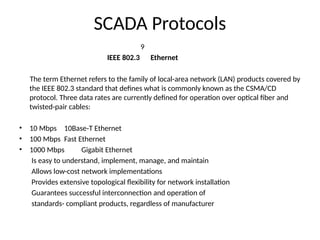 SCADA Protocols
9
IEEE 802.3 Ethernet
The term Ethernet refers to the family of local-area network (LAN) products covered by
the IEEE 802.3 standard that defines what is commonly known as the CSMA/CD
protocol. Three data rates are currently defined for operation over optical fiber and
twisted-pair cables:
• 10 Mbps 10Base-T Ethernet
• 100 Mbps Fast Ethernet
• 1000 Mbps Gigabit Ethernet
Is easy to understand, implement, manage, and maintain
Allows low-cost network implementations
Provides extensive topological flexibility for network installation
Guarantees successful interconnection and operation of
standards- compliant products, regardless of manufacturer
 