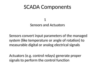 SCADA Components
1
Sensors and Actuators
Sensors convert input parameters of the managed
system (like temperature or angle of rotation) to
measurable digital or analog electrical signals
Actuators (e.g. control relays) generate proper
signals to perform the control function
 
