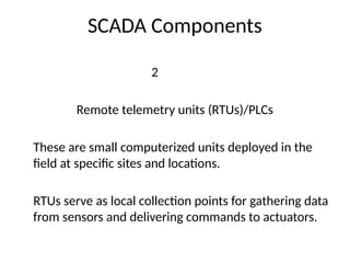 SCADA Components
2
Remote telemetry units (RTUs)/PLCs
These are small computerized units deployed in the
field at specific sites and locations.
RTUs serve as local collection points for gathering data
from sensors and delivering commands to actuators.
 