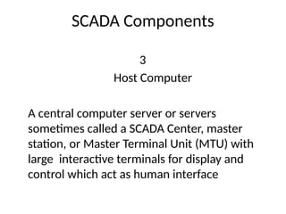 SCADA Components
3
Host Computer
A central computer server or servers
sometimes called a SCADA Center, master
station, or Master Terminal Unit (MTU) with
large interactive terminals for display and
control which act as human interface
 