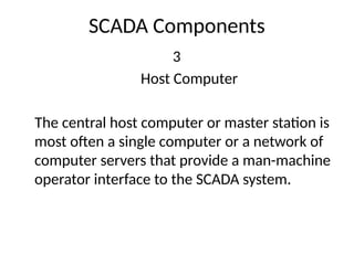 SCADA Components
3
Host Computer
The central host computer or master station is
most often a single computer or a network of
computer servers that provide a man-machine
operator interface to the SCADA system.
 