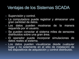 Ventajas de los Sistemas SCADA 
– Supervisión y control. 
– La computadora puede registrar y almacenar una 
gran cantidad ...