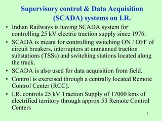 1
Supervisory control & Data Acquisition
(SCADA) systems on I.R.
• Indian Railways is having SCADA system for
controlling 25 kV electric traction supply since 1976.
• SCADA is meant for controlling switching ON / OFF of
circuit breakers, interrupters at unmanned traction
substations (TSSs) and switching stations located along
the track.
• SCADA is also used for data acquisition from field.
• Control is exercised through a centrally located Remote
Control Center (RCC).
• I.R. controls 25 kV Traction Supply of 17000 kms of
electrified territory through approx 53 Remote Control
Centers
 