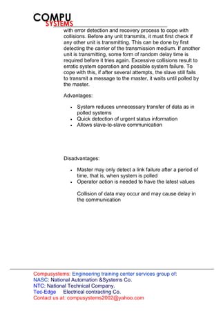 Compusystems:
Contact us at: compusystems2002@yahoo.com
Engineering training center services group of:
NASC: National Automation &Systems Co.
NTC: National Technical Company.
Tec-Edge Electrical contracting Co.
with error detection and recovery process to cope with
collisions. Before any unit transmits, it must first check if
any other unit is transmitting. This can be done by first
detecting the carrier of the transmission medium. If another
unit is transmitting, some form of random delay time is
required before it tries again. Excessive collisions result to
erratic system operation and possible system failure. To
cope with this, if after several attempts, the slave still fails
to transmit a message to the master, it waits until polled by
the master.
Advantages:
• System reduces unnecessary transfer of data as in
polled systems
• Quick detection of urgent status information
• Allows slave-to-slave communication
Disadvantages:
• Master may only detect a link failure after a period of
time, that is, when system is polled
• Operator action is needed to have the latest values
Collision of data may occur and may cause delay in
the communication
 