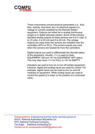Compusystems:
Contact us at: compusystems2002@yahoo.com
Engineering training center services group of:
NASC: National Automation &Systems Co.
NTC: National Technical Company.
Tec-Edge Electrical contracting Co.
These instruments convert physical parameters (i.e., fluid
flow, velocity, fluid level, etc.) to electrical signals (i.e.,
voltage or current) readable by the Remote Station
equipment. Outputs can either be in analog (continuous
range) or in digital (discrete values). Some of the industry
standard analog outputs of these sensors are 0 to 5 volts, 0
to 10 volts, 4 to 20 mA and 0 to 20 mA. The voltage
outputs are used when the sensors are installed near the
controllers (RTU or PLC). The current outputs are used
when the sensors are located far from the controllers.
Digital outputs are used to differentiate the discrete status
of the equipment. Usually, <1> is used to mean
EQUIPMENT ON and <0> for EQUIPMENT OFF status.
This may also mean <1> for FULL or <0> for EMPTY.
Actuators are used to turn on or turn off certain equipment.
Likewise, digital and analog inputs are used for control. For
example, digital inputs can be used to turn on and off
modules on equipment. While analog inputs are used to
control the speed of a motor or the position of a motorized
valve.
 