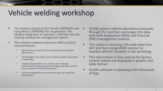 Vehicle welding workshop
 The system is based on PLC Simatic (SIEMENS) and
using WinCC (SIEMENS) for visualization. This
allowed integration of operator`s interface into the
existing welding line management system.
 This solution enabled enterprise staff to control
many processes:
 Operators can control all the required technological
parameters;
 Technologists can keep records about speed and quality
of assembly;
 Logistics department can control raw materials
consumption during production stages and also control
stock quantity of finished products;
 Purchase department can monitor any raw materials
transactions.
 SCADA system collects data about processes
through PLC and then exchanges this data
with both production (MES) and financial
(ERP) management systems.
 The system is receiving VIN-code data from
SAP and then using MOBY-sensors to
monitor vehicle’s location in the workshop.
 This information is then sent to the factory
control system and displayed in graphic and
table format.
 SCADA software is operating with thousands
of tags.
 