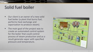 Solid fuel boiler
 Our client is an owner of a new solid
fuel boiler (a plant that burns fuel,
performs heat exchange and
vaporization to produce steam).
 The main goal of the project was to
create an automated control system
for the boiler that could control
process of steam production and as a
result generate vapor with specified
pressure and temperature.
 