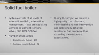 Solid fuel boiler
 System consists of all levels of
automation – field, automation,
management. It was created using
Siemens equipment (sensors,
valves, PLC, HMI, SCADA).
 Number of I/O signals
 Digital Input / Output - 150
 Analogue Input / Output – 52
 During the project we created a
high quality control system,
minimized the human intervention
and additionally achieved
substantial fuel economy, thus
exceeding the customer’s
expectations.
 