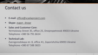 Contact us
 E-mail: office@scadaproject.com
 Skype: evgen_dnepr
 Sales and Customer Care:
Yermolovoy Street 35, office 25, Dnepropetrovsk 49033 Ukraine
Telephone +380 56 791 6614
 Technical Lab:
Zvenigorodskaya str. 8, office 41, Zaporizhzhia 69093 Ukraine
Telephone +380 67 588 3823
 