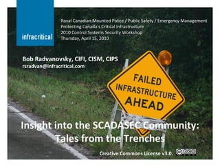 Insight into the SCADASEC Community: Tales from the Trenches Royal Canadian Mounted Police / Public Safety / Emergency Management Protecting Canada's Critical Infrastructure 2010 Control Systems Security Workshop Thursday, April 15, 2010 Bob Radvanovsky, CIFI, CISM, CIPS [email_address] Creative Commons License v3.0. 