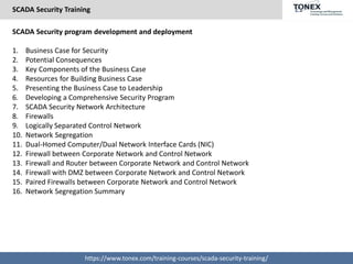 SCADA Security Training
https://www.tonex.com/training-courses/scada-security-training/
SCADA Security program development and deployment
1. Business Case for Security
2. Potential Consequences
3. Key Components of the Business Case
4. Resources for Building Business Case
5. Presenting the Business Case to Leadership
6. Developing a Comprehensive Security Program
7. SCADA Security Network Architecture
8. Firewalls
9. Logically Separated Control Network
10. Network Segregation
11. Dual-Homed Computer/Dual Network Interface Cards (NIC)
12. Firewall between Corporate Network and Control Network
13. Firewall and Router between Corporate Network and Control Network
14. Firewall with DMZ between Corporate Network and Control Network
15. Paired Firewalls between Corporate Network and Control Network
16. Network Segregation Summary
 