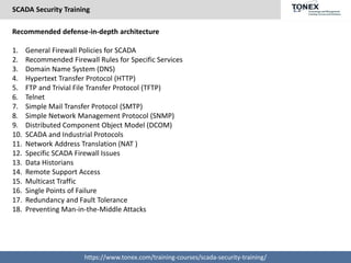 SCADA Security Training
https://www.tonex.com/training-courses/scada-security-training/
Recommended defense-in-depth architecture
1. General Firewall Policies for SCADA
2. Recommended Firewall Rules for Specific Services
3. Domain Name System (DNS)
4. Hypertext Transfer Protocol (HTTP)
5. FTP and Trivial File Transfer Protocol (TFTP)
6. Telnet
7. Simple Mail Transfer Protocol (SMTP)
8. Simple Network Management Protocol (SNMP)
9. Distributed Component Object Model (DCOM)
10. SCADA and Industrial Protocols
11. Network Address Translation (NAT )
12. Specific SCADA Firewall Issues
13. Data Historians
14. Remote Support Access
15. Multicast Traffic
16. Single Points of Failure
17. Redundancy and Fault Tolerance
18. Preventing Man-in-the-Middle Attacks
 