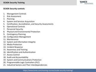 SCADA Security Training
https://www.tonex.com/training-courses/scada-security-training/
SCADA Security controls
1. Management Controls
2. Risk Assessment
3. Planning
4. System and Services Acquisition
5. Certification, Accreditation, and Security Assessments
6. Operational Controls
7. Personnel Security
8. Physical and Environmental Protection
9. Contingency Planning
10. Configuration Management
11. Maintenance
12. System and Information Integrity
13. Media Protection
14. Incident Response
15. Awareness and Training
16. Identification and Authentication
17. Access Control
18. Audit and Accountability
19. System and Communications Protection
20. Programmable Logic Controllers (PLC)
21. Industrial Sectors and Their Interdependencies
 