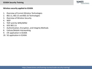 SCADA Security Training
https://www.tonex.com/training-courses/scada-security-training/
Wireless security applied to SCADA
1. Overview of Current Wireless Technologies
2. 802.11, 802.15 and 802.16 Technologies
3. Overview of Wireless Security
4. WEP
5. TKIP and the WPA/WPA2
6. IEEE 802.11i
7. Authentication, Encryption, and Integrity Methods
8. Cellular/Mobile Interworking
9. LTE application in SCADA
10. 5G application in SCADA
 