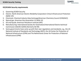 SCADA Security Training
https://www.tonex.com/training-courses/scada-security-training/
ICS/SCADA Security requirements
1. Governing SCADA Security
2. Electric: North American Electric Reliability Corporation Critical Infrastructure Protection
(NERC CIP)
3. Chemicals: Chemical Industry Data Exchange/American Chemistry Council (CIDX/ACC)
4. Natural gas: American Gas Association 12 (AGA 12)
5. Oil and liquids: American Petroleum Institute (API)
6. Manufacturing: International Society for Automation/International Electro-technical
Commission (ISA/IEC 62443) (formerly ISA 99)
7. Some governments have come up with their own regulations and standards, e.g., the US
National Institute of Standards and Technology (NIST), the UK Center for Protection of
National Infrastructure (CPNI) and The Netherlands Center for Protection of National
Infrastructure (CPNI)
 