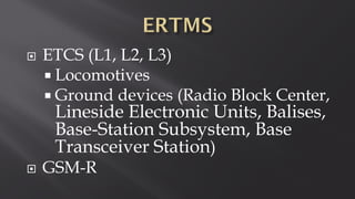  ETCS (L1, L2, L3)
 Locomotives
 Ground devices (Radio Block Center,
Lineside Electronic Units, Balises,
Base-Station Subsystem, Base
Transceiver Station)
 GSM-R
 