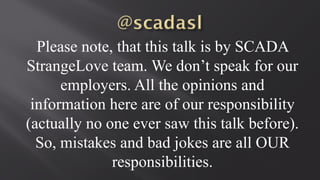 Please note, that this talk is by SCADA
StrangeLove team. We don’t speak for our
employers. All the opinions and
information here are of our responsibility
(actually no one ever saw this talk before).
So, mistakes and bad jokes are all OUR
responsibilities.
 