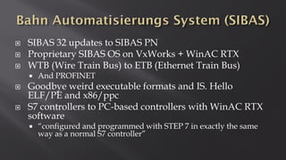  SIBAS 32 updates to SIBAS PN
 Proprietary SIBAS OS on VxWorks + WinAC RTX
 WTB (Wire Train Bus) to ETB (Ethernet Train Bus)
 And PROFINET
 Goodbye weird executable formats and IS. Hello
ELF/PE and x86/ppc
 S7 controllers to PC-based controllers with WinAC RTX
software
 “configured and programmed with STEP 7 in exactly the same
way as a normal S7 controller”
 