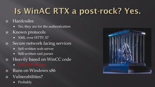  Hardcodes
 No, they are for the authentication
 Known protocols
 XML over HTTP, S7
 Secure network facing services
 Self-written web server
 Self-written xml parser
 Heavily based on WinCC code
 2012-2015: 41 vuln
 Runs on Windows x86
 Vulnerabilities?
 Probably
 