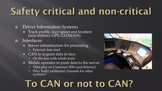  Driver Information Systems
 Track profile, loco speed and location
(non-military GPS, GLONASS)
 Interfaces
 Server infrastructure for processing
 External data feed
 CAN to acquire data in loco
 On the bus with whole train
 Mobile operator to push data to the server
 Data plan on Customer SIM card detected
 Why build additional channels for other
systems?
 