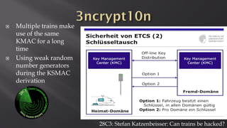 28C3: Stefan Katzenbeisser: Can trains be hacked?
 Multiple trains make
use of the same
KMAC for a long
time
 Using weak random
number generators
during the KSMAC
derivation
 