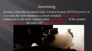 In areas where the European Train Control System (ETCS) Level 2 or
3 is used, the train maintains a circuit switched digital modem
connection to the train control centre at all times. … If the modem
connection is lost, the train will automatically stop.
 