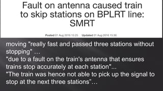 moving "really fast and passed three stations without
stopping" …
"due to a fault on the train's antenna that ensures
trains stop accurately at each station"...
"The train was hence not able to pick up the signal to
stop at the next three stations”…
 