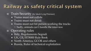  Train Security (by Jakob Lyng Petersen)
 Trains must not collide
 Trains must not derail
 Trains must not hit person working the tracks
 Sadly, animals can’t handle the interview
 Operating rules
 Italy, Regolamento Segnali
 UK, GE/RT8000 Rule Book
 North America, GCOR and others
 Russia, Rules of technical exploitation
 