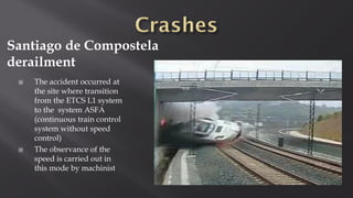 Santiago de Compostela
derailment
 The accident occurred at
the site where transition
from the ETCS L1 system
to the system ASFA
(continuous train control
system without speed
control)
 The observance of the
speed is carried out in
this mode by machinist
 