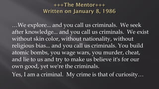 …We explore... and you call us criminals. We seek
after knowledge... and you call us criminals. We exist
without skin color, without nationality, without
religious bias... and you call us criminals. You build
atomic bombs, you wage wars, you murder, cheat,
and lie to us and try to make us believe it's for our
own good, yet we're the criminals.
Yes, I am a criminal. My crime is that of curiosity…
 