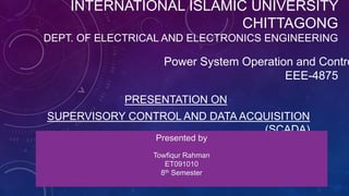 INTERNATIONAL ISLAMIC UNIVERSITY
                         CHITTAGONG
DEPT. OF ELECTRICAL AND ELECTRONICS ENGINEERING

                   Power System Operation and Contro
                                        EEE-4875

            PRESENTATION ON
SUPERVISORY CONTROL AND DATA ACQUISITION
                                (SCADA)
                 Presented by
                 Towfiqur Rahman
                    ET091010
                   8th Semester
 