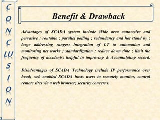 Benefit & Drawback 
Advantages of SCADA system include Wide area connective and 
pervasive ; routable ; parallel polling ; redundancy and hot stand by ; 
large addressing ranges; integration of I.T to automation and 
monitoring net works ; standardization ; reduce down time ; limit the 
frequency of accidents; helpful in improving & Accumulating record. 
Disadvantages of SCADA Technology include IP performance over 
head; web enabled SCADA hosts users to remotely monitor, control 
remote sites via a web browser; security concerns. 
 