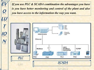If you use PLC & SCADA combination the advantages you have 
is you have better monitoring and control of the plant and also 
you have access to the information the way you want. 
 