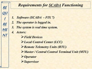 Requirements for SCADA Functioning 
1. Software (SCADA - FIX 7) 
2. The operator is logged in. 
3. The system is real time system. 
4. Actors: 
Field Devices 
Local Control Center (LCC) 
Remote Telemetry Units (RTU) 
Master / Central Control Terminal Unit (MTU) 
Operator 
Supervisor 
 