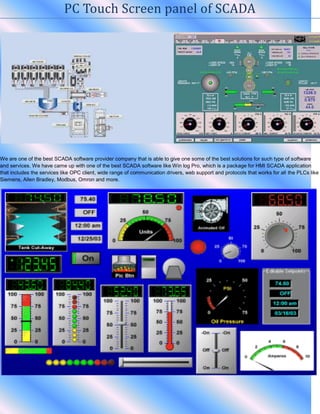 PC Touch Screen panel of SCADA
We are one of the best SCADA software provider company that is able to give one some of the best solutions for such type of software
and services. We have came up with one of the best SCADA software like Win log Pro, which is a package for HMI SCADA application
that includes the services like OPC client, wide range of communication drivers, web support and protocols that works for all the PLCs like
Siemens, Allen Bradley, Modbus, Omron and more.
 