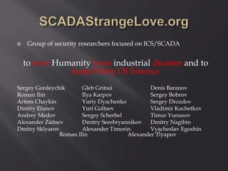 Group of security researchers focused on ICS/SCADA
to save Humanity from industrial disaster and to
keep Purity Of Essence
Sergey Gordeychik Gleb Gritsai Denis Baranov
Roman Ilin Ilya Karpov Sergey Bobrov
Artem Chaykin Yuriy Dyachenko Sergey Drozdov
Dmitry Efanov Yuri Goltsev Vladimir Kochetkov
Andrey Medov Sergey Scherbel Timur Yunusov
Alexander Zaitsev Dmitry Serebryannikov Dmitry Nagibin
Dmitry Sklyarov Alexander Timorin Vyacheslav Egoshin
Roman Ilin Alexander Tlyapov
 
