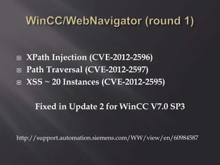  XPath Injection (CVE-2012-2596)
 Path Traversal (CVE-2012-2597)
 XSS ~ 20 Instances (CVE-2012-2595)
Fixed in Update 2 for WinCC V7.0 SP3
http://support.automation.siemens.com/WW/view/en/60984587
 