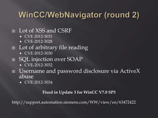  Lot of XSS and CSRF
 CVE-2012-3031
 CVE-2012-3028
 Lot of arbitrary file reading
 CVE-2012-3030
 SQL injection over SOAP
 CVE-2012-3032
 Username and password disclosure via ActiveX
abuse
 CVE-2012-3034
Fixed in Update 3 for WinCC V7.0 SP3
http://support.automation.siemens.com/WW/view/en/63472422
 