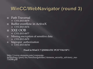  Path Traversal
 CVE-2013-0679
 Buffer overflow in ActiveX
 CVE-2013-0674
 XXE OOB
 CVE-2013-0677
 Missing encryption of sensitive data
 CVE-2013-0678
 Improper authorization
 CVE-2013-0676f
Fixed in WinCC 7.2/SIMATIC PCS7 V8.0 SP 1
http://www.siemens.com/corporate-
technology/pool/de/forschungsfelder/siemens_security_advisory_ssa-
714398.pdf
 