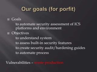  Goals
to automate security assessment of ICS
platforms and environment
 Objectives
to understand system
to assess built-in security features
to create security audit/hardening guides
to automate process
Vulnerabilities – waste production
 