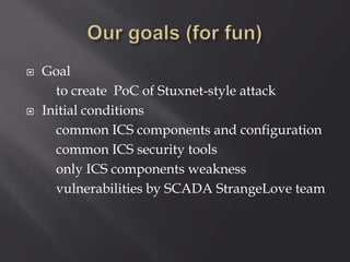 Goal
to create PoC of Stuxnet-style attack
 Initial conditions
common ICS components and configuration
common ICS security tools
only ICS components weakness
vulnerabilities by SCADA StrangeLove team
 