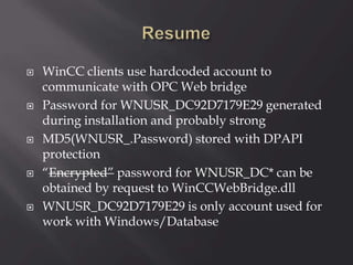  WinCC clients use hardcoded account to
communicate with OPC Web bridge
 Password for WNUSR_DC92D7179E29 generated
during installation and probably strong
 MD5(WNUSR_.Password) stored with DPAPI
protection
 “Encrypted” password for WNUSR_DC* can be
obtained by request to WinCCWebBridge.dll
 WNUSR_DC92D7179E29 is only account used for
work with Windows/Database
 