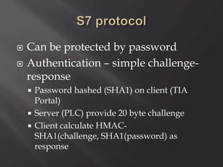  Can be protected by password
 Authentication – simple challenge-
response
 Password hashed (SHA1) on client (TIA
Portal)
 Server (PLC) provide 20 byte challenge
 Client calculate HMAC-
SHA1(challenge, SHA1(password) as
response
 