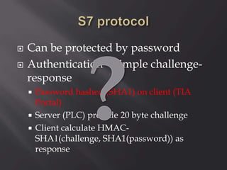  Can be protected by password
 Authentication – simple challenge-
response
 Password hashed (SHA1) on client (TIA
Portal)
 Server (PLC) provide 20 byte challenge
 Client calculate HMAC-
SHA1(challenge, SHA1(password)) as
response
 