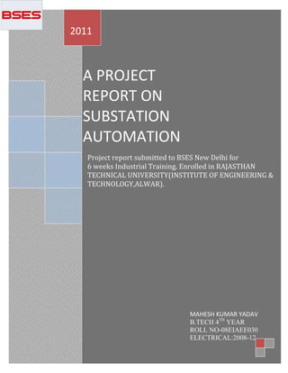 2011



  A PROJECT
  REPORT ON
  SUBSTATION
  AUTOMATION
   Project report submitted to BSES New Delhi for
   6 weeks Industrial Training. Enrolled in RAJASTHAN
   TECHNICAL UNIVERSITY(INSTITUTE OF ENGINEERING &
   TECHNOLOGY,ALWAR).




                              MAHESH KUMAR YADAV
                              B.TECH 4TH YEAR
                              ROLL NO-08EIAEE030
                 1
                              ELECTRICAL:2008-12
 