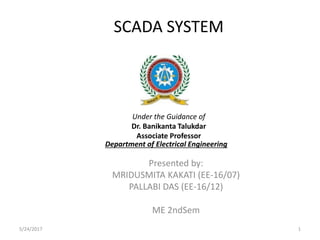 SCADA SYSTEM
Presented by:
MRIDUSMITA KAKATI (EE-16/07)
PALLABI DAS (EE-16/12)
ME 2ndSem
5/24/2017 1
Department of Electrical Engineering
Under the Guidance of
Dr. Banikanta Talukdar
Associate Professor
 